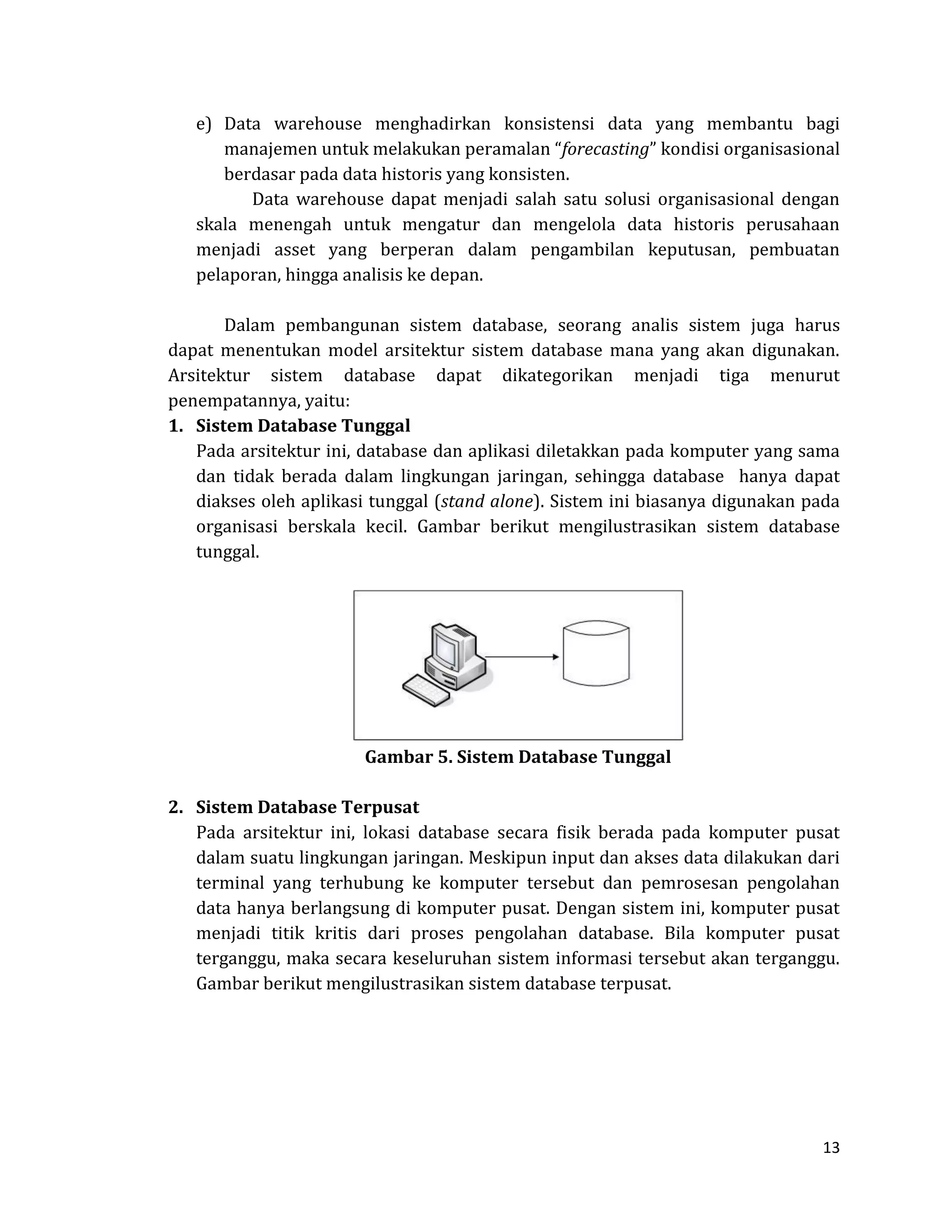 13 
e) Data warehouse menghadirkan konsistensi data yang membantu bagi manajemen untuk melakukan peramalan “forecasting” kondisi organisasional berdasar pada data historis yang konsisten. 
Data warehouse dapat menjadi salah satu solusi organisasional dengan skala menengah untuk mengatur dan mengelola data historis perusahaan menjadi asset yang berperan dalam pengambilan keputusan, pembuatan pelaporan, hingga analisis ke depan. 
Dalam pembangunan sistem database, seorang analis sistem juga harus dapat menentukan model arsitektur sistem database mana yang akan digunakan. Arsitektur sistem database dapat dikategorikan menjadi tiga menurut penempatannya, yaitu: 
1. Sistem Database Tunggal 
Pada arsitektur ini, database dan aplikasi diletakkan pada komputer yang sama dan tidak berada dalam lingkungan jaringan, sehingga database hanya dapat diakses oleh aplikasi tunggal (stand alone). Sistem ini biasanya digunakan pada organisasi berskala kecil. Gambar berikut mengilustrasikan sistem database tunggal. 
Gambar 5. Sistem Database Tunggal 
2. Sistem Database Terpusat 
Pada arsitektur ini, lokasi database secara fisik berada pada komputer pusat dalam suatu lingkungan jaringan. Meskipun input dan akses data dilakukan dari terminal yang terhubung ke komputer tersebut dan pemrosesan pengolahan data hanya berlangsung di komputer pusat. Dengan sistem ini, komputer pusat menjadi titik kritis dari proses pengolahan database. Bila komputer pusat terganggu, maka secara keseluruhan sistem informasi tersebut akan terganggu. Gambar berikut mengilustrasikan sistem database terpusat. 
 