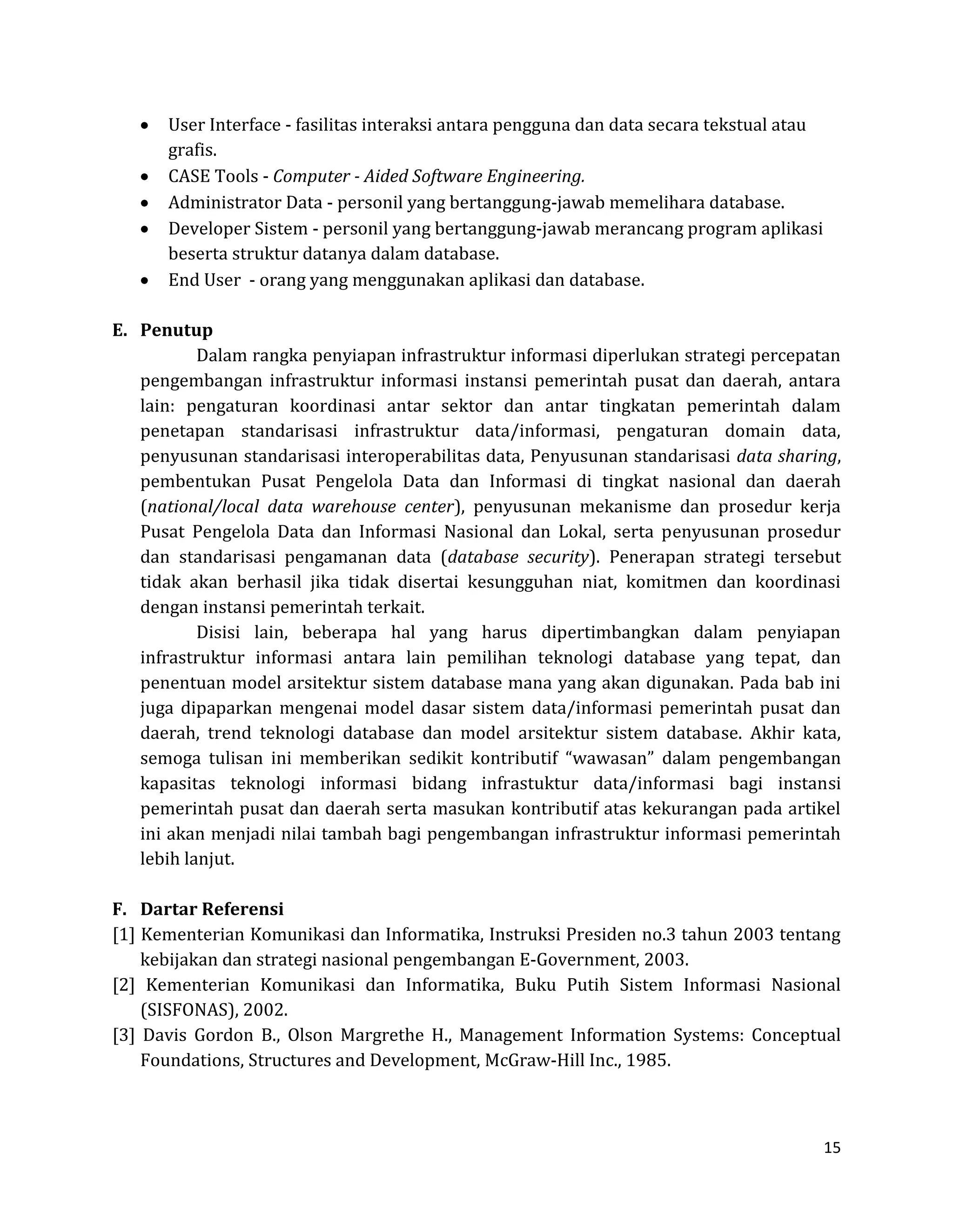 15 
User Interface - fasilitas interaksi antara pengguna dan data secara tekstual atau grafis. CASE Tools - Computer - Aided Software Engineering. Administrator Data - personil yang bertanggung-jawab memelihara database. Developer Sistem - personil yang bertanggung-jawab merancang program aplikasi beserta struktur datanya dalam database. End User - orang yang menggunakan aplikasi dan database. 
E. Penutup 
Dalam rangka penyiapan infrastruktur informasi diperlukan strategi percepatan pengembangan infrastruktur informasi instansi pemerintah pusat dan daerah, antara lain: pengaturan koordinasi antar sektor dan antar tingkatan pemerintah dalam penetapan standarisasi infrastruktur data/informasi, pengaturan domain data, penyusunan standarisasi interoperabilitas data, Penyusunan standarisasi data sharing, pembentukan Pusat Pengelola Data dan Informasi di tingkat nasional dan daerah (national/local data warehouse center), penyusunan mekanisme dan prosedur kerja Pusat Pengelola Data dan Informasi Nasional dan Lokal, serta penyusunan prosedur dan standarisasi pengamanan data (database security). Penerapan strategi tersebut tidak akan berhasil jika tidak disertai kesungguhan niat, komitmen dan koordinasi dengan instansi pemerintah terkait. 
Disisi lain, beberapa hal yang harus dipertimbangkan dalam penyiapan infrastruktur informasi antara lain pemilihan teknologi database yang tepat, dan penentuan model arsitektur sistem database mana yang akan digunakan. Pada bab ini juga dipaparkan mengenai model dasar sistem data/informasi pemerintah pusat dan daerah, trend teknologi database dan model arsitektur sistem database. Akhir kata, semoga tulisan ini memberikan sedikit kontributif “wawasan” dalam pengembangan kapasitas teknologi informasi bidang infrastuktur data/informasi bagi instansi pemerintah pusat dan daerah serta masukan kontributif atas kekurangan pada artikel ini akan menjadi nilai tambah bagi pengembangan infrastruktur informasi pemerintah lebih lanjut. 
F. Dartar Referensi 
[1] Kementerian Komunikasi dan Informatika, Instruksi Presiden no.3 tahun 2003 tentang kebijakan dan strategi nasional pengembangan E-Government, 2003. 
[2] Kementerian Komunikasi dan Informatika, Buku Putih Sistem Informasi Nasional (SISFONAS), 2002. 
[3] Davis Gordon B., Olson Margrethe H., Management Information Systems: Conceptual Foundations, Structures and Development, McGraw-Hill Inc., 1985.  