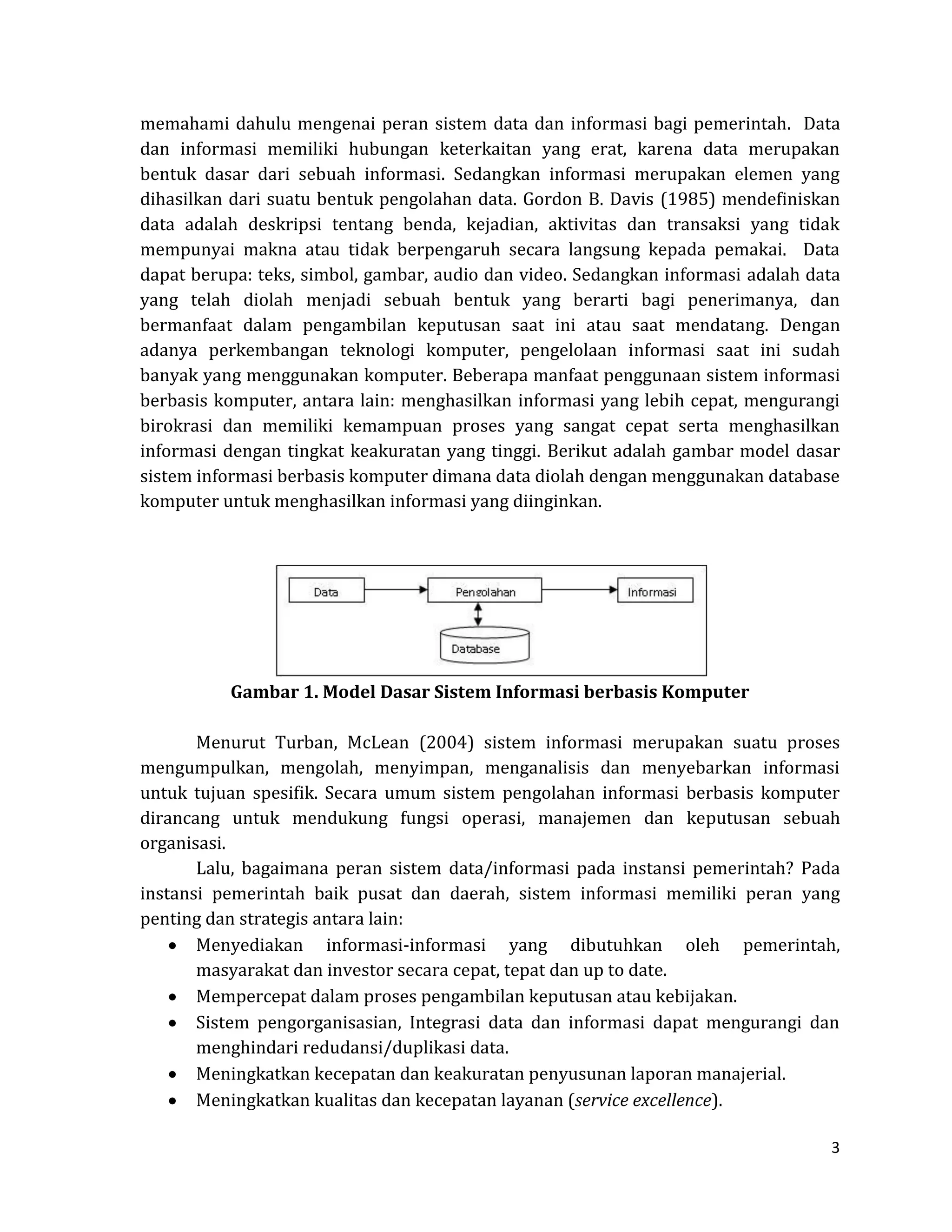 3 
memahami dahulu mengenai peran sistem data dan informasi bagi pemerintah. Data dan informasi memiliki hubungan keterkaitan yang erat, karena data merupakan bentuk dasar dari sebuah informasi. Sedangkan informasi merupakan elemen yang dihasilkan dari suatu bentuk pengolahan data. Gordon B. Davis (1985) mendefiniskan data adalah deskripsi tentang benda, kejadian, aktivitas dan transaksi yang tidak mempunyai makna atau tidak berpengaruh secara langsung kepada pemakai. Data dapat berupa: teks, simbol, gambar, audio dan video. Sedangkan informasi adalah data yang telah diolah menjadi sebuah bentuk yang berarti bagi penerimanya, dan bermanfaat dalam pengambilan keputusan saat ini atau saat mendatang. Dengan adanya perkembangan teknologi komputer, pengelolaan informasi saat ini sudah banyak yang menggunakan komputer. Beberapa manfaat penggunaan sistem informasi berbasis komputer, antara lain: menghasilkan informasi yang lebih cepat, mengurangi birokrasi dan memiliki kemampuan proses yang sangat cepat serta menghasilkan informasi dengan tingkat keakuratan yang tinggi. Berikut adalah gambar model dasar sistem informasi berbasis komputer dimana data diolah dengan menggunakan database komputer untuk menghasilkan informasi yang diinginkan. 
Gambar 1. Model Dasar Sistem Informasi berbasis Komputer 
Menurut Turban, McLean (2004) sistem informasi merupakan suatu proses mengumpulkan, mengolah, menyimpan, menganalisis dan menyebarkan informasi untuk tujuan spesifik. Secara umum sistem pengolahan informasi berbasis komputer dirancang untuk mendukung fungsi operasi, manajemen dan keputusan sebuah organisasi. 
Lalu, bagaimana peran sistem data/informasi pada instansi pemerintah? Pada instansi pemerintah baik pusat dan daerah, sistem informasi memiliki peran yang penting dan strategis antara lain: Menyediakan informasi-informasi yang dibutuhkan oleh pemerintah, masyarakat dan investor secara cepat, tepat dan up to date. Mempercepat dalam proses pengambilan keputusan atau kebijakan. Sistem pengorganisasian, Integrasi data dan informasi dapat mengurangi dan menghindari redudansi/duplikasi data. Meningkatkan kecepatan dan keakuratan penyusunan laporan manajerial. Meningkatkan kualitas dan kecepatan layanan (service excellence).  