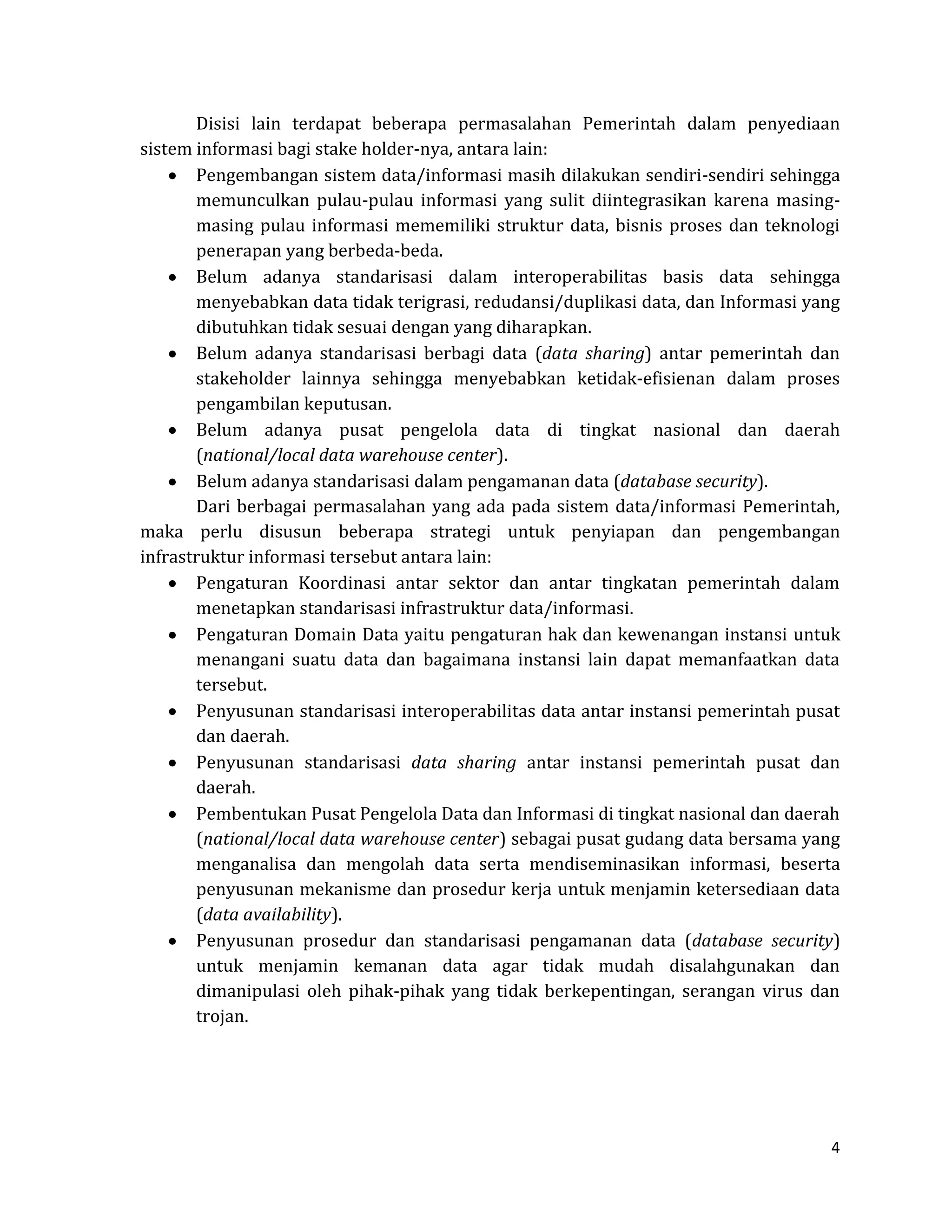 4 
Disisi lain terdapat beberapa permasalahan Pemerintah dalam penyediaan sistem informasi bagi stake holder-nya, antara lain: Pengembangan sistem data/informasi masih dilakukan sendiri-sendiri sehingga memunculkan pulau-pulau informasi yang sulit diintegrasikan karena masing- masing pulau informasi mememiliki struktur data, bisnis proses dan teknologi penerapan yang berbeda-beda. Belum adanya standarisasi dalam interoperabilitas basis data sehingga menyebabkan data tidak terigrasi, redudansi/duplikasi data, dan Informasi yang dibutuhkan tidak sesuai dengan yang diharapkan. Belum adanya standarisasi berbagi data (data sharing) antar pemerintah dan stakeholder lainnya sehingga menyebabkan ketidak-efisienan dalam proses pengambilan keputusan. Belum adanya pusat pengelola data di tingkat nasional dan daerah (national/local data warehouse center). Belum adanya standarisasi dalam pengamanan data (database security). 
Dari berbagai permasalahan yang ada pada sistem data/informasi Pemerintah, maka perlu disusun beberapa strategi untuk penyiapan dan pengembangan infrastruktur informasi tersebut antara lain: Pengaturan Koordinasi antar sektor dan antar tingkatan pemerintah dalam menetapkan standarisasi infrastruktur data/informasi. Pengaturan Domain Data yaitu pengaturan hak dan kewenangan instansi untuk menangani suatu data dan bagaimana instansi lain dapat memanfaatkan data tersebut. Penyusunan standarisasi interoperabilitas data antar instansi pemerintah pusat dan daerah. Penyusunan standarisasi data sharing antar instansi pemerintah pusat dan daerah. Pembentukan Pusat Pengelola Data dan Informasi di tingkat nasional dan daerah (national/local data warehouse center) sebagai pusat gudang data bersama yang menganalisa dan mengolah data serta mendiseminasikan informasi, beserta penyusunan mekanisme dan prosedur kerja untuk menjamin ketersediaan data (data availability). Penyusunan prosedur dan standarisasi pengamanan data (database security) untuk menjamin kemanan data agar tidak mudah disalahgunakan dan dimanipulasi oleh pihak-pihak yang tidak berkepentingan, serangan virus dan trojan. 
 