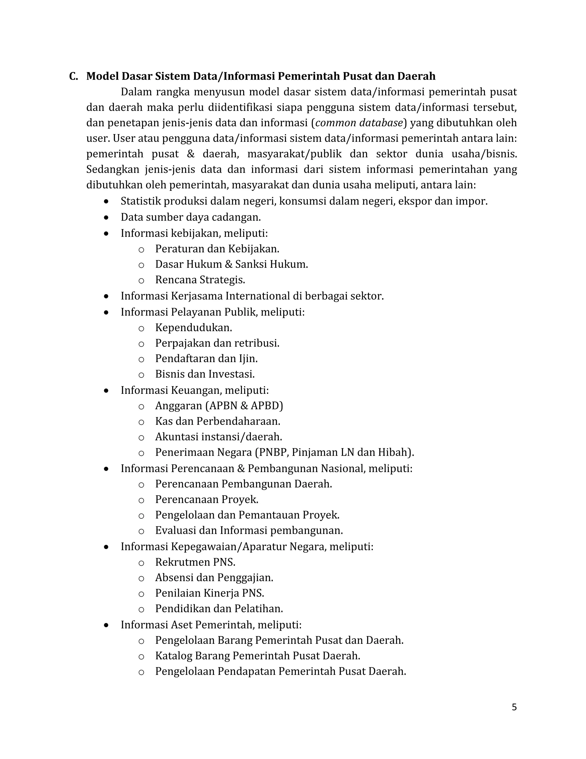 5 
C. Model Dasar Sistem Data/Informasi Pemerintah Pusat dan Daerah 
Dalam rangka menyusun model dasar sistem data/informasi pemerintah pusat dan daerah maka perlu diidentifikasi siapa pengguna sistem data/informasi tersebut, dan penetapan jenis-jenis data dan informasi (common database) yang dibutuhkan oleh user. User atau pengguna data/informasi sistem data/informasi pemerintah antara lain: pemerintah pusat & daerah, masyarakat/publik dan sektor dunia usaha/bisnis. Sedangkan jenis-jenis data dan informasi dari sistem informasi pemerintahan yang dibutuhkan oleh pemerintah, masyarakat dan dunia usaha meliputi, antara lain: Statistik produksi dalam negeri, konsumsi dalam negeri, ekspor dan impor. Data sumber daya cadangan. Informasi kebijakan, meliputi: 
o Peraturan dan Kebijakan. 
o Dasar Hukum & Sanksi Hukum. 
o Rencana Strategis. Informasi Kerjasama International di berbagai sektor. Informasi Pelayanan Publik, meliputi: 
o Kependudukan. 
o Perpajakan dan retribusi. 
o Pendaftaran dan Ijin. 
o Bisnis dan Investasi. Informasi Keuangan, meliputi: 
o Anggaran (APBN & APBD) 
o Kas dan Perbendaharaan. 
o Akuntasi instansi/daerah. 
o Penerimaan Negara (PNBP, Pinjaman LN dan Hibah). Informasi Perencanaan & Pembangunan Nasional, meliputi: 
o Perencanaan Pembangunan Daerah. 
o Perencanaan Proyek. 
o Pengelolaan dan Pemantauan Proyek. 
o Evaluasi dan Informasi pembangunan. Informasi Kepegawaian/Aparatur Negara, meliputi: 
o Rekrutmen PNS. 
o Absensi dan Penggajian. 
o Penilaian Kinerja PNS. 
o Pendidikan dan Pelatihan. Informasi Aset Pemerintah, meliputi: 
o Pengelolaan Barang Pemerintah Pusat dan Daerah. 
o Katalog Barang Pemerintah Pusat Daerah. 
o Pengelolaan Pendapatan Pemerintah Pusat Daerah.  