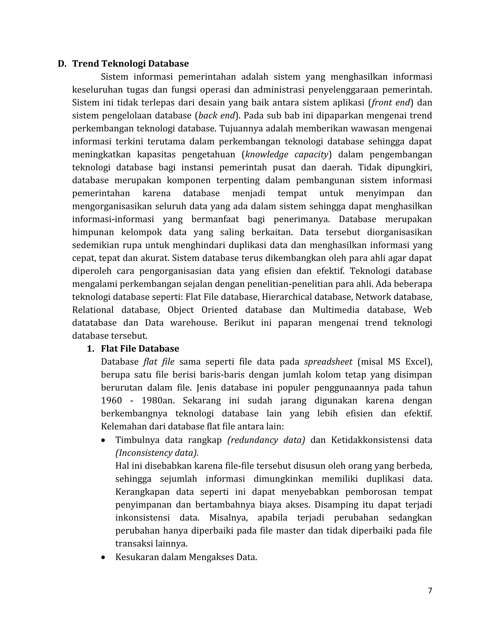 7 
D. Trend Teknologi Database 
Sistem informasi pemerintahan adalah sistem yang menghasilkan informasi keseluruhan tugas dan fungsi operasi dan administrasi penyelenggaraan pemerintah. Sistem ini tidak terlepas dari desain yang baik antara sistem aplikasi (front end) dan sistem pengelolaan database (back end). Pada sub bab ini dipaparkan mengenai trend perkembangan teknologi database. Tujuannya adalah memberikan wawasan mengenai informasi terkini terutama dalam perkembangan teknologi database sehingga dapat meningkatkan kapasitas pengetahuan (knowledge capacity) dalam pengembangan teknologi database bagi instansi pemerintah pusat dan daerah. Tidak dipungkiri, database merupakan komponen terpenting dalam pembangunan sistem informasi pemerintahan karena database menjadi tempat untuk menyimpan dan mengorganisasikan seluruh data yang ada dalam sistem sehingga dapat menghasilkan informasi-informasi yang bermanfaat bagi penerimanya. Database merupakan himpunan kelompok data yang saling berkaitan. Data tersebut diorganisasikan sedemikian rupa untuk menghindari duplikasi data dan menghasilkan informasi yang cepat, tepat dan akurat. Sistem database terus dikembangkan oleh para ahli agar dapat diperoleh cara pengorganisasian data yang efisien dan efektif. Teknologi database mengalami perkembangan sejalan dengan penelitian-penelitian para ahli. Ada beberapa teknologi database seperti: Flat File database, Hierarchical database, Network database, Relational database, Object Oriented database dan Multimedia database, Web datatabase dan Data warehouse. Berikut ini paparan mengenai trend teknologi database tersebut. 
1. Flat File Database 
Database flat file sama seperti file data pada spreadsheet (misal MS Excel), berupa satu file berisi baris-baris dengan jumlah kolom tetap yang disimpan berurutan dalam file. Jenis database ini populer penggunaannya pada tahun 1960 - 1980an. Sekarang ini sudah jarang digunakan karena dengan berkembangnya teknologi database lain yang lebih efisien dan efektif. Kelemahan dari database flat file antara lain: Timbulnya data rangkap (redundancy data) dan Ketidakkonsistensi data (Inconsistency data). 
Hal ini disebabkan karena file-file tersebut disusun oleh orang yang berbeda, sehingga sejumlah informasi dimungkinkan memiliki duplikasi data. Kerangkapan data seperti ini dapat menyebabkan pemborosan tempat penyimpanan dan bertambahnya biaya akses. Disamping itu dapat terjadi inkonsistensi data. Misalnya, apabila terjadi perubahan sedangkan perubahan hanya diperbaiki pada file master dan tidak diperbaiki pada file transaksi lainnya. Kesukaran dalam Mengakses Data.  