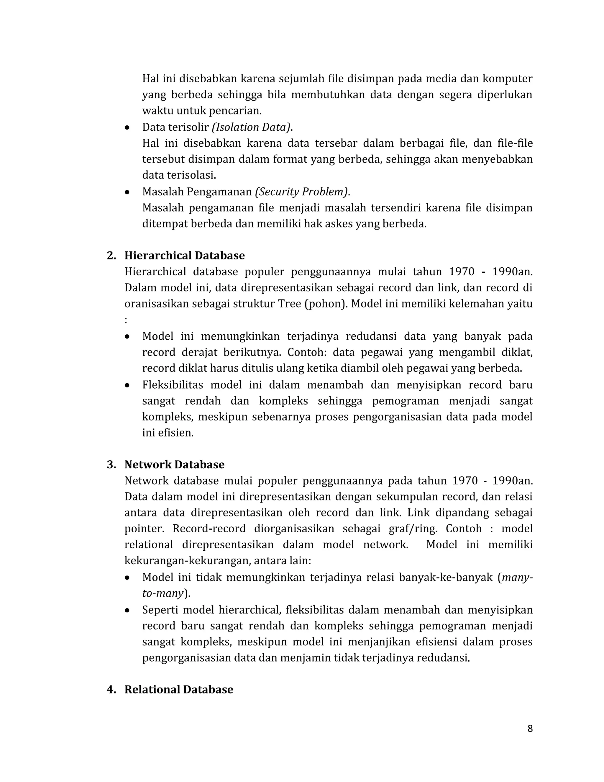 8 
Hal ini disebabkan karena sejumlah file disimpan pada media dan komputer yang berbeda sehingga bila membutuhkan data dengan segera diperlukan waktu untuk pencarian. Data terisolir (Isolation Data). 
Hal ini disebabkan karena data tersebar dalam berbagai file, dan file-file tersebut disimpan dalam format yang berbeda, sehingga akan menyebabkan data terisolasi. Masalah Pengamanan (Security Problem). 
Masalah pengamanan file menjadi masalah tersendiri karena file disimpan ditempat berbeda dan memiliki hak askes yang berbeda. 
2. Hierarchical Database 
Hierarchical database populer penggunaannya mulai tahun 1970 - 1990an. Dalam model ini, data direpresentasikan sebagai record dan link, dan record di oranisasikan sebagai struktur Tree (pohon). Model ini memiliki kelemahan yaitu : Model ini memungkinkan terjadinya redudansi data yang banyak pada record derajat berikutnya. Contoh: data pegawai yang mengambil diklat, record diklat harus ditulis ulang ketika diambil oleh pegawai yang berbeda. Fleksibilitas model ini dalam menambah dan menyisipkan record baru sangat rendah dan kompleks sehingga pemograman menjadi sangat kompleks, meskipun sebenarnya proses pengorganisasian data pada model ini efisien. 
3. Network Database 
Network database mulai populer penggunaannya pada tahun 1970 - 1990an. Data dalam model ini direpresentasikan dengan sekumpulan record, dan relasi antara data direpresentasikan oleh record dan link. Link dipandang sebagai pointer. Record-record diorganisasikan sebagai graf/ring. Contoh : model relational direpresentasikan dalam model network. Model ini memiliki kekurangan-kekurangan, antara lain: Model ini tidak memungkinkan terjadinya relasi banyak-ke-banyak (many- to-many). Seperti model hierarchical, fleksibilitas dalam menambah dan menyisipkan record baru sangat rendah dan kompleks sehingga pemograman menjadi sangat kompleks, meskipun model ini menjanjikan efisiensi dalam proses pengorganisasian data dan menjamin tidak terjadinya redudansi. 
4. Relational Database  