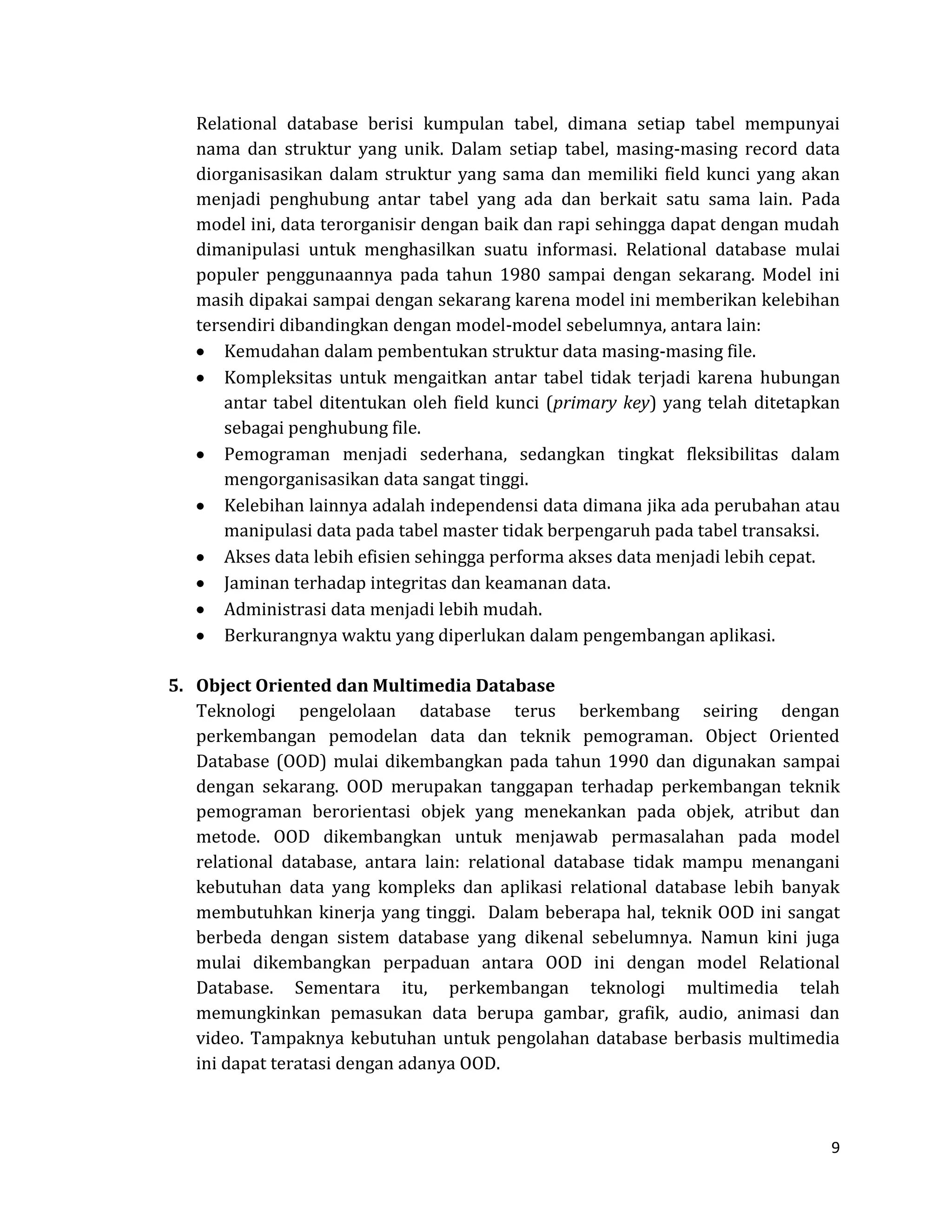 9 
Relational database berisi kumpulan tabel, dimana setiap tabel mempunyai nama dan struktur yang unik. Dalam setiap tabel, masing-masing record data diorganisasikan dalam struktur yang sama dan memiliki field kunci yang akan menjadi penghubung antar tabel yang ada dan berkait satu sama lain. Pada model ini, data terorganisir dengan baik dan rapi sehingga dapat dengan mudah dimanipulasi untuk menghasilkan suatu informasi. Relational database mulai populer penggunaannya pada tahun 1980 sampai dengan sekarang. Model ini masih dipakai sampai dengan sekarang karena model ini memberikan kelebihan tersendiri dibandingkan dengan model-model sebelumnya, antara lain: Kemudahan dalam pembentukan struktur data masing-masing file. Kompleksitas untuk mengaitkan antar tabel tidak terjadi karena hubungan antar tabel ditentukan oleh field kunci (primary key) yang telah ditetapkan sebagai penghubung file. Pemograman menjadi sederhana, sedangkan tingkat fleksibilitas dalam mengorganisasikan data sangat tinggi. Kelebihan lainnya adalah independensi data dimana jika ada perubahan atau manipulasi data pada tabel master tidak berpengaruh pada tabel transaksi. Akses data lebih efisien sehingga performa akses data menjadi lebih cepat. Jaminan terhadap integritas dan keamanan data. Administrasi data menjadi lebih mudah. Berkurangnya waktu yang diperlukan dalam pengembangan aplikasi. 
5. Object Oriented dan Multimedia Database 
Teknologi pengelolaan database terus berkembang seiring dengan perkembangan pemodelan data dan teknik pemograman. Object Oriented Database (OOD) mulai dikembangkan pada tahun 1990 dan digunakan sampai dengan sekarang. OOD merupakan tanggapan terhadap perkembangan teknik pemograman berorientasi objek yang menekankan pada objek, atribut dan metode. OOD dikembangkan untuk menjawab permasalahan pada model relational database, antara lain: relational database tidak mampu menangani kebutuhan data yang kompleks dan aplikasi relational database lebih banyak membutuhkan kinerja yang tinggi. Dalam beberapa hal, teknik OOD ini sangat berbeda dengan sistem database yang dikenal sebelumnya. Namun kini juga mulai dikembangkan perpaduan antara OOD ini dengan model Relational Database. Sementara itu, perkembangan teknologi multimedia telah memungkinkan pemasukan data berupa gambar, grafik, audio, animasi dan video. Tampaknya kebutuhan untuk pengolahan database berbasis multimedia ini dapat teratasi dengan adanya OOD. 
 