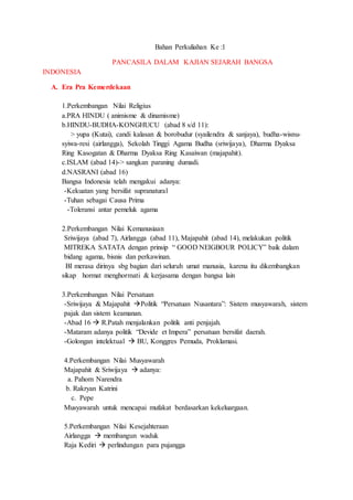 Bahan Perkuliahan Ke :1
PANCASILA DALAM KAJIAN SEJARAH BANGSA
INDONESIA
A. Era Pra Kemerdekaan
1.Perkembangan Nilai Religius
a.PRA HINDU ( animisme & dinamisme)
b.HINDU-BUDHA-KONGHUCU (abad 8 s/d 11):
> yupa (Kutai), candi kalasan & borobudur (syailendra & sanjaya), budha-wisnu-
syiwa-resi (airlangga), Sekolah Tinggi Agama Budha (sriwijaya), Dharma Dyaksa
Ring Kasogatan & Dharma Dyaksa Ring Kasaiwan (majapahit).
c.ISLAM (abad 14)-> sangkan paraning dumadi.
d.NASRANI (abad 16)
Bangsa Indonesia telah mengakui adanya:
-Kekuatan yang bersifat supranatural
-Tuhan sebagai Causa Prima
-Toleransi antar pemeluk agama
2.Perkembangan Nilai Kemanusiaan
Sriwijaya (abad 7), Airlangga (abad 11), Majapahit (abad 14), melakukan politik
MITREKA SATATA dengan prinsip “ GOOD NEIGBOUR POLICY” baik dalam
bidang agama, bisnis dan perkawinan.
BI merasa dirinya sbg bagian dari seluruh umat manusia, karena itu dikembangkan
sikap hormat menghormati & kerjasama dengan bangsa lain
3.Perkembangan Nilai Persatuan
-Sriwijaya & Majapahit Politik “Persatuan Nusantara”: Sistem musyawarah, sistem
pajak dan sistem keamanan.
-Abad 16  R.Patah menjalankan politik anti penjajah.
-Mataram adanya politik “Devide et Impera” persatuan bersifat daerah.
-Golongan intelektual  BU, Konggres Pemuda, Proklamasi.
4.Perkembangan Nilai Musyawarah
Majapahit & Sriwijaya  adanya:
a. Pahom Narendra
b. Rakryan Katrini
c. Pepe
Musyawarah untuk mencapai mufakat berdasarkan kekeluargaan.
5.Perkembangan Nilai Kesejahteraan
Airlangga  membangun waduk
Raja Kediri  perlindungan para pujangga
 