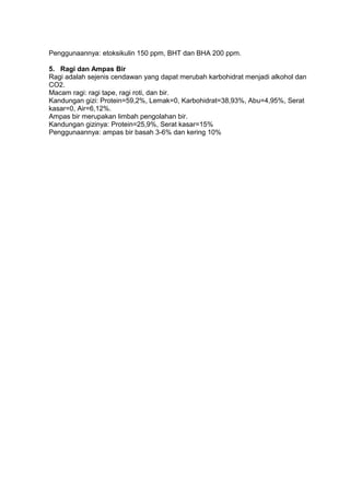 Penggunaannya: etoksikulin 150 ppm, BHT dan BHA 200 ppm.
5. Ragi dan Ampas Bir
Ragi adalah sejenis cendawan yang dapat merubah karbohidrat menjadi alkohol dan
CO2.
Macam ragi: ragi tape, ragi roti, dan bir.
Kandungan gizi: Protein=59,2%, Lemak=0, Karbohidrat=38,93%, Abu=4,95%, Serat
kasar=0, Air=6,12%.
Ampas bir merupakan limbah pengolahan bir.
Kandungan gizinya: Protein=25,9%, Serat kasar=15%
Penggunaannya: ampas bir basah 3-6% dan kering 10%
 