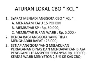 ATURAN LOKAL CBO “ KCL “
1. SYARAT MENJADI ANGGOTA CBO “ KCL “ :
A. MENANAM KAYU 15 POHON
B. MEMBAYAR SP : Rp. 50.000,-
C. MEMBAYAR IURAN WAJIB : Rp. 5.000,-
2. DENDA BAGI ANGGOTA YANG TIDAK
MENGHADIRI RAPAT : 25.000,-
3. SETIAP ANGGOTA YANG MELAKUKAN
PERJALANAN DINAS DAN MENDAPATKAN BIAYA
PENGGANTI TRANSPORT SEBANYAK Rp. 100.00,-
KEATAS WAJIB MENYETOR 2,5 % KE KAS CBO;
 