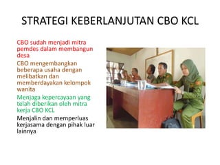 STRATEGI KEBERLANJUTAN CBO KCL
CBO sudah menjadi mitra
pemdes dalam membangun
desa
CBO mengembangkan
beberapa usaha dengan
melibatkan dan
memberdayakan kelompok
wanita
Menjaga kepercayaan yang
telah diberikan oleh mitra
kerja CBO KCL
Menjalin dan memperluas
kerjasama dengan pihak luar
lainnya
 