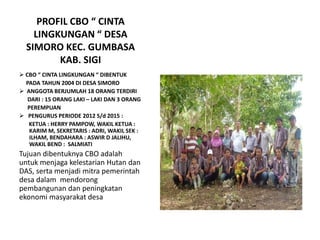PROFIL CBO “ CINTA
LINGKUNGAN “ DESA
SIMORO KEC. GUMBASA
KAB. SIGI
 CBO “ CINTA LINGKUNGAN “ DIBENTUK
PADA TAHUN 2004 DI DESA SIMORO
 ANGGOTA BERJUMLAH 18 ORANG TERDIRI
DARI : 15 ORANG LAKI – LAKI DAN 3 ORANG
PEREMPUAN
 PENGURUS PERIODE 2012 S/d 2015 :
KETUA : HERRY PAMPOW, WAKIL KETUA :
KARIM M, SEKRETARIS : ADRI, WAKIL SEK :
ILHAM, BENDAHARA : ASWIR D JALIHU,
WAKIL BEND : SALMIATI
Tujuan dibentuknya CBO adalah
untuk menjaga kelestarian Hutan dan
DAS, serta menjadi mitra pemerintah
desa dalam mendorong
pembangunan dan peningkatan
ekonomi masyarakat desa
 