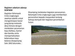 Kegiatan sebelum adanya
SCBFWM
Kegiatan Kelompok
Cinta Lingkungan
awalnya adalah untuk
mengantisipasi banjir
yang kerap melanda
desa Simoro dengan
melakukan penanaman
kayu Kalibau, Gamal
dan bambu serta
mempertahankan
keberadaan kayu
balaroa disepanjang
Sub. DAS Salumaku .
Disamping melakukan kegiatan penanaman,
Kelompok Cinta Lingkungan juga memberikan
pencerahan kepada masyarakat tentang
bahaya dampak dari kegiatan perambahan
hutan.
 