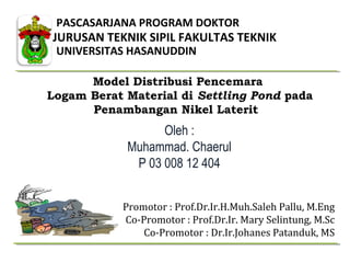 PASCASARJANA PROGRAM DOKTOR
UNIVERSITAS HASANUDDIN
JURUSAN TEKNIK SIPIL FAKULTAS TEKNIK
Model Distribusi Pencemara
Logam Berat Material di Settling Pond pada
Penambangan Nikel Laterit
Oleh :
Muhammad. Chaerul
P 03 008 12 404
Promotor : Prof.Dr.Ir.H.Muh.Saleh Pallu, M.Eng
Co-Promotor : Prof.Dr.Ir. Mary Selintung, M.Sc
Co-Promotor : Dr.Ir.Johanes Patanduk, MS
 