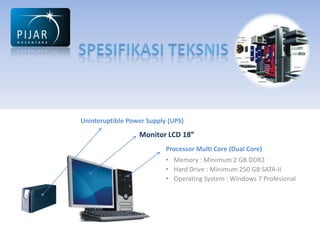 Uninteruptible Power Supply (UPS)
                  Monitor LCD 18”
                           Processor Multi Core (Dual Core)
                           • Memory : Minimum 2 GB DDR2
                           • Hard Drive : Minimum 250 GB SATA-II
                           • Operating System : Windows 7 Profesional
 