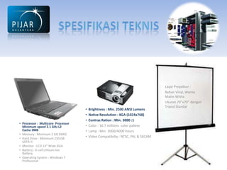 Layar Proyektor :
                                                                                 Bahan Vinyl, Warna
                                                                                 Matte White
                                                                                 Ukuran 70”x70” dengan
                                                                                 Tripod Standar
                                    •   Brightness : Min. 2500 ANSI Lumens
                                    •   Native Resolution : XGA (1024x768)
                                    •   Contras Ration : Min. 3000 :1
• Processor : Multicore Processor
  Minimum speed 2.1 GHz L2          •   Color : 16.7 millions color pallete
  Cache 3MB                         •   Lamp : Min. 3000/4000 hours
• Memory : Minimum 2 GB DDR2
• Hard Drive : Minimum 250 GB
                                    •   Video Compatibilty : NTSC, PAL & SECAM
  SATA-II
• Monitor : LCD 14” Wide-XGA
• Battery : 6-cell Lithium-Ion
  Battery
• Operating System : Windows 7
  Profesional
 