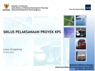Republic of Indonesia
State Ministry of National Development Planning/
National Development Planning Agency Asian Development Bank
Technical Advisory Services
Infrastructure Reform Sector Development Project (IRSDP)
Loan ADB No. 2264-INO (SF)
Lukas Hutagalung
23 Mei 2013
SIKLUS PELAKSANAAN PROYEK KPS
 