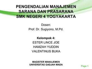 PENGENDALIAN MANAJEMEN
     Free Powerpoint Templates
 SARANA DAN PRASARANA
SMK NEGERI 4 YOGYAKARTA
                Dosen:
      Prof. Dr. Sugiyono, M.Pd.

           Kelompok 4:
        ESTER LINCE JOE
         HAMZAH YUDDIN
        VALENTINUS BUKA


        MAGISTER MANAJEMEN
      UNIVERSITAS GADJAH MADA
                                  Page 1
 
