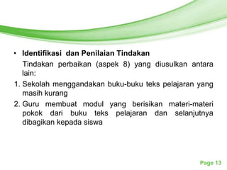 Free Powerpoint Templates




• Identifikasi dan Penilaian Tindakan
   Tindakan perbaikan (aspek 8) yang diusulkan antara
   lain:
1. Sekolah menggandakan buku-buku teks pelajaran yang
   masih kurang
2. Guru membuat modul yang berisikan materi-materi
   pokok dari buku teks pelajaran dan selanjutnya
   dibagikan kepada siswa




                                                 Page 13
 