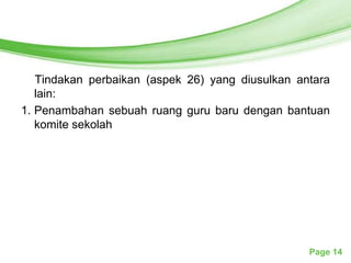 Free Powerpoint Templates




   Tindakan perbaikan (aspek 26) yang diusulkan antara
   lain:
1. Penambahan sebuah ruang guru baru dengan bantuan
   komite sekolah




                                                  Page 14
 