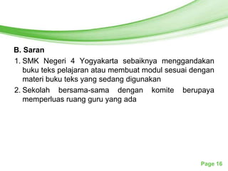 Free Powerpoint Templates




B. Saran
1. SMK Negeri 4 Yogyakarta sebaiknya menggandakan
   buku teks pelajaran atau membuat modul sesuai dengan
   materi buku teks yang sedang digunakan
2. Sekolah bersama-sama dengan komite berupaya
   memperluas ruang guru yang ada




                                                   Page 16
 