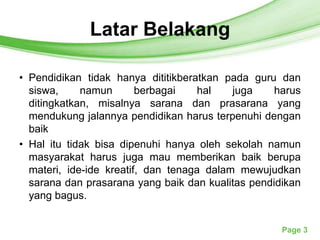 Latar Belakang
               Free Powerpoint Templates




• Pendidikan tidak hanya dititikberatkan pada guru dan
  siswa,     namun       berbagai    hal   juga    harus
  ditingkatkan, misalnya sarana dan prasarana yang
  mendukung jalannya pendidikan harus terpenuhi dengan
  baik
• Hal itu tidak bisa dipenuhi hanya oleh sekolah namun
  masyarakat harus juga mau memberikan baik berupa
  materi, ide-ide kreatif, dan tenaga dalam mewujudkan
  sarana dan prasarana yang baik dan kualitas pendidikan
  yang bagus.


                                                    Page 3
 