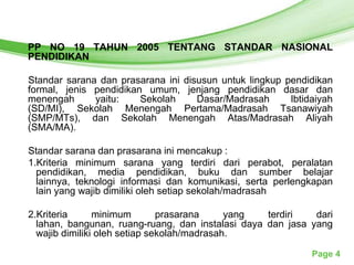Free Powerpoint Templates
PP NO 19 TAHUN 2005 TENTANG STANDAR NASIONAL
PENDIDIKAN

Standar sarana dan prasarana ini disusun untuk lingkup pendidikan
formal, jenis pendidikan umum, jenjang pendidikan dasar dan
menengah      yaitu:    Sekolah     Dasar/Madrasah      Ibtidaiyah
(SD/MI), Sekolah Menengah Pertama/Madrasah Tsanawiyah
(SMP/MTs), dan Sekolah Menengah Atas/Madrasah Aliyah
(SMA/MA).

Standar sarana dan prasarana ini mencakup :
1.Kriteria minimum sarana yang terdiri dari perabot, peralatan
  pendidikan, media pendidikan, buku dan sumber belajar
  lainnya, teknologi informasi dan komunikasi, serta perlengkapan
  lain yang wajib dimiliki oleh setiap sekolah/madrasah

2.Kriteria      minimum        prasarana     yang  terdiri   dari
  lahan, bangunan, ruang-ruang, dan instalasi daya dan jasa yang
  wajib dimiliki oleh setiap sekolah/madrasah.

                                                             Page 4
 