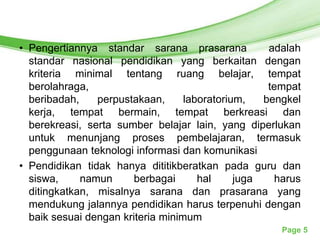 Free Powerpoint Templates

• Pengertiannya standar sarana prasarana            adalah
  standar nasional pendidikan yang berkaitan dengan
  kriteria minimal tentang ruang belajar, tempat
  berolahraga,                                      tempat
  beribadah,    perpustakaan,      laboratorium,   bengkel
  kerja, tempat bermain, tempat berkreasi dan
  berekreasi, serta sumber belajar lain, yang diperlukan
  untuk menunjang proses pembelajaran, termasuk
  penggunaan teknologi informasi dan komunikasi
• Pendidikan tidak hanya dititikberatkan pada guru dan
  siswa,     namun      berbagai      hal     juga   harus
  ditingkatkan, misalnya sarana dan prasarana yang
  mendukung jalannya pendidikan harus terpenuhi dengan
  baik sesuai dengan kriteria minimum
                                                      Page 5
 