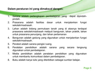Free Powerpoint Templates
Dalam peraturan ini yang dimaksud dengan:

1.   Sarana adalah perlengkapan pembelajaran yang dapat dipindah-
     pindah.
2.   Prasarana adalah fasilitas dasar untuk menjalankan fungsi
     sekolah/madrasah.
3.   Lahan adalah bidang permukaan tanah yang di atasnya terdapat
     prasarana sekolah/madrasah meliputi bangunan, lahan praktik, lahan
     untuk prasarana penunjang, dan lahan pertamanan.
4.   Bangunan adalah gedung yang digunakan untuk menjalankan fungsi
     sekolah/madrasah.
5.   Perabot adalah sarana pengisi ruang.
6.   Peralatan pendidikan adalah sarana yang secara langsung
     digunakan untuk pembelajaran.
7.   Media pendidikan adalah peralatan pendidikan yang digunakan
     untuk membantu komunikasi dalam pembelajaran.
8.   Buku adalah karya tulis yang diterbitkan sebagai sumber belajar.


                                                                    Page 6
 
