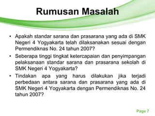 RumusanTemplates
            Free Powerpoint Masalah




• Apakah standar sarana dan prasarana yang ada di SMK
  Negeri 4 Yogyakarta telah dilaksanakan sesuai dengan
  Permendiknas No. 24 tahun 2007?
• Seberapa tinggi tingkat ketercapaian dan penyimpangan
  pelaksanaan standar sarana dan prasarana sekolah di
  SMK Negeri 4 Yogyakarta?
• Tindakan apa yang harus dilakukan jika terjadi
  perbedaan antara sarana dan prasarana yang ada di
  SMK Negeri 4 Yogyakarta dengan Permendiknas No. 24
  tahun 2007?


                                                   Page 7
 