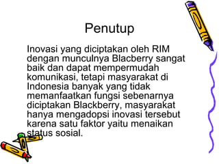 Penutup
Inovasi yang diciptakan oleh RIM
dengan munculnya Blacberry sangat
baik dan dapat mempermudah
komunikasi, tetapi masyarakat di
Indonesia banyak yang tidak
memanfaatkan fungsi sebenarnya
diciptakan Blackberry, masyarakat
hanya mengadopsi inovasi tersebut
karena satu faktor yaitu menaikan
status sosial.

 