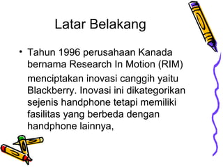 Latar Belakang
? Tahun 1996 perusahaan Kanada
bernama Research In Motion (RIM)
menciptakan inovasi canggih yaitu
Blackberry. Inovasi ini dikategorikan
sejenis handphone tetapi memiliki
fasilitas yang berbeda dengan
handphone lainnya,

 