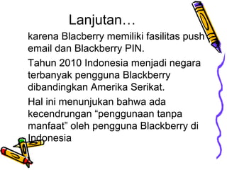 Lanjutan
karena Blacberry memiliki fasilitas push
email dan Blackberry PIN.
Tahun 2010 Indonesia menjadi negara
terbanyak pengguna Blackberry
dibandingkan Amerika Serikat.
Hal ini menunjukan bahwa ada
kecendrungan penggunaan tanpa
manfaat oleh pengguna Blackberry di
Indonesia

 