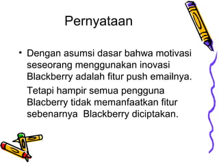 Pernyataan
? Dengan asumsi dasar bahwa motivasi
seseorang menggunakan inovasi
Blackberry adalah fitur push emailnya.
Tetapi hampir semua pengguna
Blacberry tidak memanfaatkan fitur
sebenarnya Blackberry diciptakan.

 