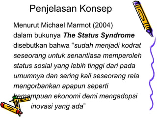 Penjelasan Konsep
Menurut Michael Marmot (2004)
dalam bukunya The Status Syndrome
disebutkan bahwa sudah menjadi kodrat
seseorang untuk senantiasa memperoleh
status sosial yang lebih tinggi dari pada
umumnya dan sering kali seseorang rela
mengorbankan apapun seperti
kemampuan ekonomi demi mengadopsi
inovasi yang ada

 