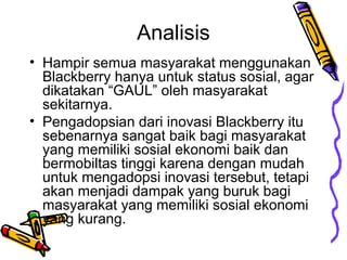 Analisis
? Hampir semua masyarakat menggunakan
Blackberry hanya untuk status sosial, agar
dikatakan GAUL oleh masyarakat
sekitarnya.
? Pengadopsian dari inovasi Blackberry itu
sebenarnya sangat baik bagi masyarakat
yang memiliki sosial ekonomi baik dan
bermobiltas tinggi karena dengan mudah
untuk mengadopsi inovasi tersebut, tetapi
akan menjadi dampak yang buruk bagi
masyarakat yang memiliki sosial ekonomi
yang kurang.

 