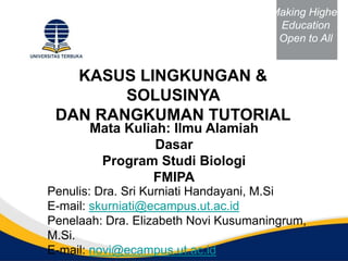 KASUS LINGKUNGAN &
SOLUSINYA
DAN RANGKUMAN TUTORIAL
Penulis: Dra. Sri Kurniati Handayani, M.Si
E-mail: skurniati@ecampus.ut.ac.id
Penelaah: Dra. Elizabeth Novi Kusumaningrum,
M.Si.
E-mail: novi@ecampus.ut.ac.id
Mata Kuliah: Ilmu Alamiah
Dasar
Program Studi Biologi
FMIPA
Making Higher
Education
Open to All
 