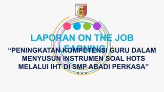 LAPORAN ON THE JOB
LEARNING“PENINGKATAN KOMPETENSI GURU DALAM
MENYUSUN INSTRUMEN SOAL HOTS
MELALUI IHT DI SMP ABADI PERKASA”
 