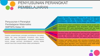 PENYUSUNAN PERANGKAT
PEMBELAJARAN
Penyusunan 4 Perangkat
Pembelajaran Matematika
SMP/MTs Kelas VII
Kegiatan pengembangan perangkat pembelajaran merupakan
bagian dari upaya peningkatan kompetensi calon kepala
sekolah dalam mengembangkan perangkat pembelajaran
karena sebagai pemimpin pembelajaran, seorang kepala
sekolah harus bisa menjadi teladan dalam pembelajaran
Tahap pertama dalam pembelajaran menurut standar proses yaitu
perencanaan pembelajaran yang diwujudkan dengan kegiatan
penyusunan RPP yang dikembangkan secara rinci dari suatu
materi pokok atau tema tertentu yang mengacu pada silabus
Penilaian hasil belajar peserta didik mencakup kompetensi sikap,
pengetahuan, dan keterampilan yang dilakukan secara berimbang
sehingga dapat digunakan untuk menentukan posisi relatif setiap
peserta didik terhadap standar yang telah ditetapkan.
Penulisan bahan ajar berlandaskan pada kebutuhan pengetahuan,
keterampilan, bimbingan, latihan, dan umpan balik. Dalam menulis
bahan ajar didasarkan pada analisis materi pada kurikulum,
rencana atau program pengajaran, dan silabus yang telah disusun.
Silabus disusun berdasarkan Standar Isi, yang di dalamnya
berisikan Identitas Mata Pelajaran, Kompetensi Inti (KI) dan
Kompetensi Dasar (KD), Indikator, Materi Pokok, Kegiatan
pembelajaran, Alokasi Waktu, Sumber Belajar, dan Penilaian.
 