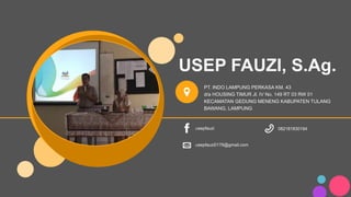 USEP FAUZI, S.Ag.
PT. INDO LAMPUNG PERKASA KM. 43
d/a HOUSING TIMUR Jl. IV No. 149 RT 03 RW 01
KECAMATAN GEDUNG MENENG KABUPATEN TULANG
BAWANG, LAMPUNG
usepfauzi
usepfauzi0176@gmail.com
082181830194
 