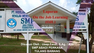 Disusun Oleh : Usep Fauzi, S.Ag. / A35
SMP ABADI PERKASA
TULANG BAWANG
Laporan
On the Job Learning
(OJL)
PPCKS 2019 LAMPUNG
 