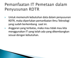 Untuk memenuhi kebutuhan data dalam penyusunan
RDTR, maka diperlukan pemanfaatan Ilmu Teknologi
yang sudah berkembang saat ini.
 Anggaran yang terbatas, maka mau tidak mau kita
menggunakan IT yang telah ada yang dikembangkan
sesuai dengan kebutuhan.
 
