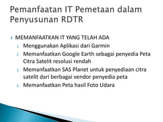  MEMANFAATKAN IT YANG TELAH ADA
1. Menggunakan Aplikasi dari Garmin
2. Memanfaatkan Google Earth sebagai penyedia Peta
Citra Satelit resolusi rendah
3. Memanfaatkan SAS Planet untuk penyediaan citra
satelit dari berbagai vendor penyedia peta
4. Memanfaatkan Peta hasil Foto Udara
 