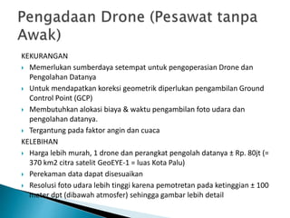 KEKURANGAN
 Memerlukan sumberdaya setempat untuk pengoperasian Drone dan
Pengolahan Datanya
 Untuk mendapatkan koreksi geometrik diperlukan pengambilan Ground
Control Point (GCP)
 Membutuhkan alokasi biaya & waktu pengambilan foto udara dan
pengolahan datanya.
 Tergantung pada faktor angin dan cuaca
KELEBIHAN
 Harga lebih murah, 1 drone dan perangkat pengolah datanya ± Rp. 80jt (=
370 km2 citra satelit GeoEYE-1 = luas Kota Palu)
 Perekaman data dapat disesuaikan
 Resolusi foto udara lebih tinggi karena pemotretan pada ketinggian ± 100
meter dpt (dibawah atmosfer) sehingga gambar lebih detail
 