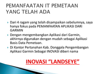  Dari 4 ragam yang telah disampaikan sebelumnya, saya
hanya fokus pada PEMANFAATAN APLIKASI DARI
GARMIN
 Dengan mengembangkan Aplikasi dari Garmin,
akhirnya digunakan dengan mudah sebagai Aplikasi
Basis Data Pemetaan.
 Di Kantor Pertanahan Kab. Donggala Pengembangan
Aplikasi Garmin Sebagai INOVASI diberi nama
INOVASI “LANDSEYE”
 