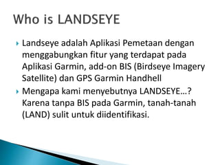  Landseye adalah Aplikasi Pemetaan dengan
menggabungkan fitur yang terdapat pada
Aplikasi Garmin, add-on BIS (Birdseye Imagery
Satellite) dan GPS Garmin Handhell
 Mengapa kami menyebutnya LANDSEYE…?
Karena tanpa BIS pada Garmin, tanah-tanah
(LAND) sulit untuk diidentifikasi.
 