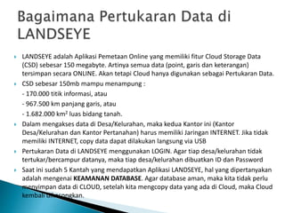  LANDSEYE adalah Aplikasi Pemetaan Online yang memiliki fitur Cloud Storage Data
(CSD) sebesar 150 megabyte. Artinya semua data (point, garis dan keterangan)
tersimpan secara ONLINE. Akan tetapi Cloud hanya digunakan sebagai Pertukaran Data.
 CSD sebesar 150mb mampu menampung :
- 170.000 titik informasi, atau
- 967.500 km panjang garis, atau
- 1.682.000 km2 luas bidang tanah.
 Dalam mengakses data di Desa/Kelurahan, maka kedua Kantor ini (Kantor
Desa/Kelurahan dan Kantor Pertanahan) harus memiliki Jaringan INTERNET. Jika tidak
memiliki INTERNET, copy data dapat dilakukan langsung via USB
 Pertukaran Data di LANDSEYE menggunakan LOGIN. Agar tiap desa/kelurahan tidak
tertukar/bercampur datanya, maka tiap desa/kelurahan dibuatkan ID dan Password
 Saat ini sudah 5 Kantah yang mendapatkan Aplikasi LANDSEYE, hal yang dipertanyakan
adalah mengenai KEAMANAN DATABASE. Agar database aman, maka kita tidak perlu
menyimpan data di CLOUD, setelah kita mengcopy data yang ada di Cloud, maka Cloud
kembali dikosongkan.
 