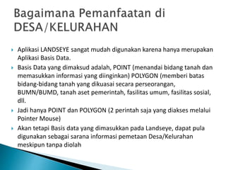 Aplikasi LANDSEYE sangat mudah digunakan karena hanya merupakan
Aplikasi Basis Data.
 Basis Data yang dimaksud adalah, POINT (menandai bidang tanah dan
memasukkan informasi yang diinginkan) POLYGON (memberi batas
bidang-bidang tanah yang dikuasai secara perseorangan,
BUMN/BUMD, tanah aset pemerintah, fasilitas umum, fasilitas sosial,
dll.
 Jadi hanya POINT dan POLYGON (2 perintah saja yang diakses melalui
Pointer Mouse)
 Akan tetapi Basis data yang dimasukkan pada Landseye, dapat pula
digunakan sebagai sarana informasi pemetaan Desa/Kelurahan
meskipun tanpa diolah
 