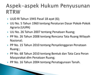  UUD RI Tahun 1945 Pasal 18 ayat (6);
 UU No. 5 Tahun 1960 tentang Peraturan Dasar Pokok-Pokok
Agraria (UUPA)
 UU No. 26 Tahun 2007 tentang Penataan Ruang;
 PP No. 26 Tahun 2008 tentang Rencana Tata Ruang Wilayah
Nasional;
 PP No. 15 Tahun 2010 tentang Penyelenggaran Penataan
Ruang ;
 PP No. 68 Tahun 2010 tentang Bentuk dan Tata Cara Peran
Masyarakat dlm Penataan Ruang;
 PP No. 16 Tahun 2004 tentang Penatagunaan Tanah.
 
