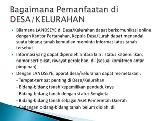  Bilamana LANDSEYE di Desa/Kelurahan dapat berkomunikasi online
dengan Kantor Pertanahan, Kepala Desa/Lurah dapat menandai
suatu bidang tanah kemudian meminta Informasi atas tanah
tersebut
 Informasi yang dapat diperoleh antara lain : status kepemilikan,
nomor sertipikat, riwayat perolehan, dll (sesuai komitmen antar
pimpinan)
 Dengan LANDSEYE, aparat desa/kelurahan dapat memetakan :
- Tempat-tempat penting di Desa/Kelurahan
- Bidang-bidang tanah kepemilikan penduduknya
- Bidang-bidang tanah dengan status Sengketa
- Bidang-bidang tanah sebagai Aset Pemerintah Daerah
- Cadangan bidang-bidang tanah belum diolah, dll
 