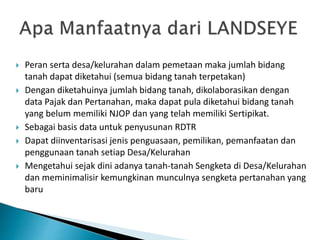  Peran serta desa/kelurahan dalam pemetaan maka jumlah bidang
tanah dapat diketahui (semua bidang tanah terpetakan)
 Dengan diketahuinya jumlah bidang tanah, dikolaborasikan dengan
data Pajak dan Pertanahan, maka dapat pula diketahui bidang tanah
yang belum memiliki NJOP dan yang telah memiliki Sertipikat.
 Sebagai basis data untuk penyusunan RDTR
 Dapat diinventarisasi jenis penguasaan, pemilikan, pemanfaatan dan
penggunaan tanah setiap Desa/Kelurahan
 Mengetahui sejak dini adanya tanah-tanah Sengketa di Desa/Kelurahan
dan meminimalisir kemungkinan munculnya sengketa pertanahan yang
baru
 
