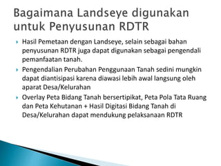  Hasil Pemetaan dengan Landseye, selain sebagai bahan
penyusunan RDTR juga dapat digunakan sebagai pengendali
pemanfaatan tanah.
 Pengendalian Perubahan Penggunaan Tanah sedini mungkin
dapat diantisipasi karena diawasi lebih awal langsung oleh
aparat Desa/Kelurahan
 Overlay Peta Bidang Tanah bersertipikat, Peta Pola Tata Ruang
dan Peta Kehutanan + Hasil Digitasi Bidang Tanah di
Desa/Kelurahan dapat mendukung pelaksanaan RDTR
 