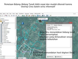 Pemetaan Bidang-Bidang Tanah lebih cepat dan mudah dikenali karena
Overlay Citra Satelit serta informatif
Batas Biru menandakan bidang tanah
Telah bersertipikat.
Informasi yang dimasukkan sesuai
dengan kebutuhan
Batas Putih menandakan hasil digitasi Desa/
Kelurahan
 